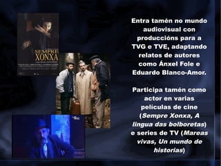Entra tamén no mundo
audiovisual con
produccións para a
TVG e TVE, adaptando
relatos de autores
como Ánxel Fole e
Eduardo Blanco-Amor.
Participa tamén como
actor en varias
películas de cine
(Sempre Xonxa, A
lingua das bolboretas)
e series de TV (Mareas
vivas, Un mundo de
historias)
 