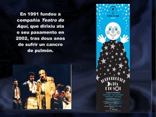 En 1991 fundou a
compañía Teatro do
Aquí, que dirixíu ata
o seu pasamento en
2002, tras dous anos
de sufrir un cancro
de pulmón.
 