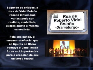 Segundo os críticos, a
obra de Vidal Bolaño
recolle influencias
varias: pode ser
realista, simbolista,
expresionista e mesmo
surrealista.
Pola súa banda, el
mesmo recoñecía que
as figuras de Otero
Pedrayo e Valle-Inclán
foran moi importantes
para a creación do seu
universo teatral
 