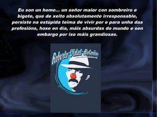 Eu son un home... un señor maior con sombreiro e
bigote, que de xeito absolutamente irresponsable,
persiste na estúpida teima de vivir por e para unha das
profesións, hoxe en día, máis absurdas do mundo e sen
embargo por iso máis grandiosas.
 
