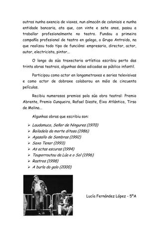 outros nunha axencia de viaxes, nun almacén de coloniais e nunha
entidade bancaria, ata que, con vinte e sete anos, pasou a
traballar profesionalmente no teatro. Fundou a primeira
compañía profesional de teatro en galego, o Grupo Antroido, na
que realizou todo tipo de funcións: empresario, director, actor,
autor, electricista, pintor...
O longo da súa traxectoria artística escribiu perto das
trinta obras teatrais, algunhas delas adicadas ao público infantil.
Participou como actor en longametraxes e series televisivas
e como actor de dobraxe colaborou en máis de cincuenta
películas.
Recibiu numerosos premios pola súa obra teatral: Premio
Abrente, Premio Cunqueiro, Rafael Dieste, Eixo Atlántico, Tirso
de Molina...
Algunhas obras que escribiu son:
 Laudamuco, Señor de Ningures (1970)
 Bailadela da morte ditosa (1986)
 Agasallo de Sombras (1992)
 Saxo Tenor (1993)
 As actas escuras (1994)
 Touporroutou da Lúa e o Sol (1996)
 Rastros (1998)
 A burla do galo (2000)
Lucía Fernández López - 5ºA
 