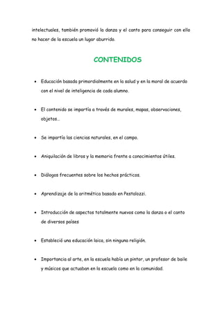 intelectuales, también promovió la danza y el canto para conseguir con ello
no hacer de la escuela un lugar aburrido.

CONTENIDOS
•

Educación basada primordialmente en la salud y en la moral de acuerdo
con el nivel de inteligencia de cada alumno.

•

El contenido se impartía a través de murales, mapas, observaciones,
objetos…

•

Se impartía las ciencias naturales, en el campo.

•

Aniquilación de libros y la memoria frente a conocimientos útiles.

•

Diálogos frecuentes sobre los hechos prácticos.

•

Aprendizaje de la aritmética basado en Pestalozzi.

•

Introducción de aspectos totalmente nuevos como la danza o el canto
de diversos países

•

Estableció una educación laica, sin ninguna religión.

•

Importancia al arte, en la escuela había un pintor, un profesor de baile
y músicos que actuaban en la escuela como en la comunidad.

 