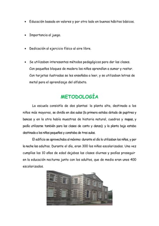 •

Educación basada en valores y por otro lado en buenos hábitos básicos.

•

Importancia al juego.

•

Dedicación al ejercicio físico al aire libre.

•

Se utilizaban interesantes métodos pedagógicos para dar las clases.
Con pequeños bloques de madera los niños aprendían a sumar y restar.
Con tarjetas ilustradas se les enseñaba a leer, y se utilizaban letras de
metal para el aprendizaje del alfabeto.

METODOLOGÍA
La escuela consistía de dos plantas: la planta alta, destinada a los
niños más mayores, se dividía en dos aulas (la primera estaba dotada de pupitres y
bancos y en la otra había muestras de historia natural, cuadros y mapas, y
podía utilizarse también para las clases de canto y danza); y la planta baja estaba
destinada a los niños pequeños y constaba de tres aulas.
El edificio se aprovechaba al máximo: durante el día lo utilizaban los niños, y por
la noche los adultos. Durante el día, eran 300 los niños escolarizados. Una vez
cumplías los 10 años de edad dejabas las clases diurnas y podías proseguir
en la educación nocturna junto con los adultos, que de media eran unos 400
escolarizados.

 