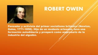 ROBERT OWEN
Pensador y activista del primer socialismo británico (Newton,
Gales, 1771-1858). Hijo de un modesto artesano, tuvo una
formación autodidacta y prosperó como empresario de la
industria del algodón.
 