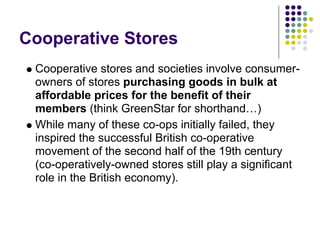 Cooperative Stores
 Cooperative stores and societies involve consumer-
 owners of stores purchasing goods in bulk at
 affordable prices for the benefit of their
 members (think GreenStar for shorthand…)
 While many of these co-ops initially failed, they
 inspired the successful British co-operative
 movement of the second half of the 19th century
 (co-operatively-owned stores still play a significant
 role in the British economy).
 