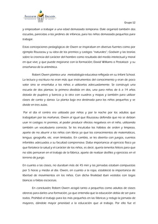 Grupo 12
y empezaban a trabajar a una edad demasiado temprana. Dale organizó también dos
escuelas, parecidas a los jardines de infancia, para los niños demasiado pequeños para
trabajar.
Estas concepciones pedagógicas de Owen se inspiraban en diversas fuentes como por
ejemplo Rousseau y su idea de los premios y castigos “naturales”; Godwin y las teorías
sobre la creencia del carácter del hombre como resultado del medio intelectual y moral
en que vive, y que puede mejorarse con la formación; David Williams o Pestalozzi y su
enseñanza de la aritmética.
Robert Owen plantea una metodología educativa reflejada en su Infant School.
La lectura y escritura no eran más que instrumentos del conocimiento y eran de poco
valor sino se enseñaba a los niños a utilizarlos adecuadamente. Se construyó una
escuela de dos plantas: la primera dividida en dos, una para niños de 6 a 14 años
dotada de pupitres y bancos y la otra con cuadros y mapas y también para utilizar
clases de canto y danza. La planta baja era destinada para los niños pequeños y se
divide en tres aulas.
Por el día el centro era utilizado por niños y por la noche por los adultos que
trabajaban por las mañanas. Owen al igual que Rousseau defendía que no se debían
usar ni castigos ni premios, al poder producir efectos negativos en el niño, utilizando
también un vocabulario correcto. Se les inculcaba los hábitos de orden y limpieza,
aparte de no aburrir a los niños con libros ya que los conocimientos de matemáticas,
lengua, geografía, etc. eran limitados. En cambio, se les divertía con juegos, cuentos
infantiles adecuados a su facultad comprensiva. Daba importancia al ejercicio físico ya
que fortalece la salud y el carácter de los niños, es decir, quería tenerlos felices para que
no sólo pensaran en el trabajo de la fábrica, aparte de realizar desfiles y ejercicios en el
terreno de juego.
En cuanto a las clases, no duraban más de 45 min y las jornadas estaban compuestas
por 5 horas y media al día. Owen, en cuanto a la ropa, estableció la importancia de
libertad de movimientos en los niños. Con dicha finalidad iban vestidos con togas
blancas o faldas escocesas.
En conclusión, Robert Owen acogió tanto a pequeños como adultos de clases
obreras para darles una formación, ya que entendía que la educación debía de ser para
todos. Prohibió el trabajo para los más pequeños en las fábricas y redujo la jornada de
mayores, dándole mayor prioridad a la educación que al trabajo. Por ello fue el
 