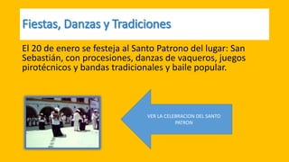 VER LA CELEBRACION DEL SANTO
PATRON
El 20 de enero se festeja al Santo Patrono del lugar: San
Sebastián, con procesiones, danzas de vaqueros, juegos
pirotécnicos y bandas tradicionales y baile popular.
 