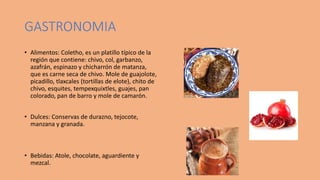 GASTRONOMIA
• Alimentos: Coletho, es un platillo típico de la
región que contiene: chivo, col, garbanzo,
azafrán, espinazo y chicharrón de matanza,
que es carne seca de chivo. Mole de guajolote,
picadillo, tlaxcales (tortillas de elote), chito de
chivo, esquites, tempexquixtles, guajes, pan
colorado, pan de barro y mole de camarón.
• Dulces: Conservas de durazno, tejocote,
manzana y granada.
• Bebidas: Atole, chocolate, aguardiente y
mezcal.
 