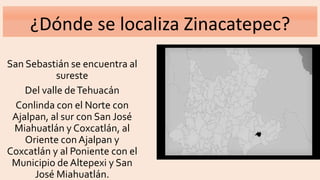 ¿Dónde se localiza Zinacatepec?
San Sebastián se encuentra al
sureste
Del valle deTehuacán
Conlinda con el Norte con
Ajalpan, al sur con San José
Miahuatlán y Coxcatlán, al
Oriente con Ajalpan y
Coxcatlán y al Poniente con el
Municipio de Altepexi y San
José Miahuatlán.
 