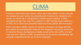 CLIMA
Presenta solamente dos climas: clima seco muy cálido, el más seco de
los esteparios; por ciento de precipitación invernal con respecto a la
anual, es menor de 5; temperatura media anual superior a 20ºC;
temperatura del mes más frío, superior a 18ºC temperatura inferior a
22.9ºC; es el clima que presenta todas las áreas planas del municipio.
Clima semiseco cálido, lluvias en verano y escasas a lo largo del año;
por ciento de precipitación invernal con respecto a la anual, menor de
5; invierno fresco; temperatura media anual entre 18 y 22ºC; y la del
mes más frío inferior a 18ºC. Se presenta en las zonas montañosas del
noreste, específicamente en el Cerro Colorado.
 