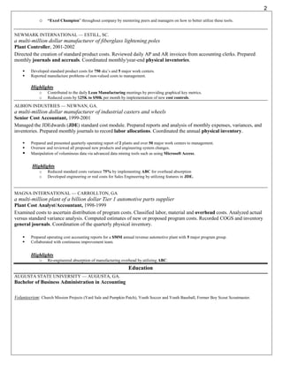 2

             o    “Excel Champion” throughout company by mentoring peers and managers on how to better utilize these tools.


NEWMARK INTERNATIONAL — ESTILL, SC.
a multi-million dollar manufacturer of fiberglass lightening poles
Plant Controller, 2001-2002
Directed the creation of standard product costs. Reviewed daily AP and AR invoices from accounting clerks. Prepared
monthly journals and accruals. Coordinated monthly/year-end physical inventories.

        Developed standard product costs for 750 sku’s and 5 major work centers.
        Reported manufacture problems of non-valued costs to management.

         Highlights
             o    Contributed to the daily Lean Manufacturing meetings by providing graphical key metrics.
             o    Reduced costs by $25K to $50K per month by implementation of new cost controls.

ALBION INDUSTRIES — NEWNAN, GA.
a multi-million dollar manufacturer of industrial casters and wheels
Senior Cost Accountant, 1999-2001
Managed the JDEdwards (JDE) standard cost module. Prepared reports and analysis of monthly expenses, variances, and
inventories. Prepared monthly journals to record labor allocations. Coordinated the annual physical inventory.

        Prepared and presented quarterly operating report of 2 plants and over 50 major work centers to management.
        Oversaw and reviewed all proposed new products and engineering system changes.
        Manipulation of voluminous data via advanced data mining tools such as using Microsoft Access.


         Highlights
             o    Reduced standard costs variance 75% by implementing ABC for overhead absorption
             o    Developed engineering or real costs for Sales Engineering by utilizing features in JDE.



MAGNA INTERNATIONAL — CARROLLTON, GA
a multi-million plant of a billion dollar Tier 1 automotive parts supplier
Plant Cost Analyst/Accountant, 1998-1999
Examined costs to ascertain distribution of program costs. Classified labor, material and overhead costs. Analyzed actual
versus standard variance analysis. Computed estimates of new or proposed program costs. Recorded COGS and inventory
general journals. Coordination of the quarterly physical inventory.

        Prepared operating cost accounting reports for a $50M annual revenue automotive plant with 5 major program group.
        Collaborated with continuous improvement team.


         Highlights
             o    Re-engineered absorption of manufacturing overhead by utilizing ABC.
                                                                  Education
AUGUSTA STATE UNIVERSITY — AUGUSTA, GA.
Bachelor of Business Administration in Accounting

Volunteerism: Church Mission Projects (Yard Sale and Pumpkin Patch), Youth Soccer and Youth Baseball, Former Boy Scout Scoutmaster.
 