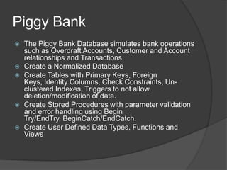 Piggy BankThe Piggy Bank Database simulates bank operations such as Overdraft Accounts, Customer and Account relationships and TransactionsCreate a Normalized DatabaseCreate Tables with Primary Keys, Foreign Keys, Identity Columns, Check Constraints, Un-clustered Indexes, Triggers to not allow deletion/modification of data. Create Stored Procedures with parameter validation and error handling using Begin Try/EndTry, BeginCatch/EndCatch.  Create User Defined Data Types, Functions and Views