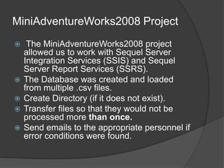 MiniAdventureWorks2008 Project The MiniAdventureWorks2008 project allowed us to work with Sequel Server Integration Services (SSIS) and Sequel Server Report Services (SSRS).  The Database was created and loaded from multiple .csv files.Create Directory (if it does not exist).Transfer files so that they would not be processed more than once.Send emails to the appropriate personnel if error conditions were found.