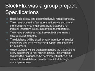 BlockFlix was a group project.SpecificationsBlockflix is a new and upcoming Movie rental company.They have opened a few stores nationwide and are in the process of creating a centralized database for tracking inventory, sales, customers, memberships.They have purchased SQL Server 2008 and need a new database created.The database will be used to track inventory of movies, customers and their membership types, and payments by customers.A new website will be created that uses the database to allow customers to rent movies online. This Web site requires the database to be completely functional. All access to the database must be restricted through stored procedures.