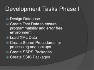 Development Tasks Phase IDesign DatabaseCreate Test Data to ensure programmability and error free environmentLoad XML DataCreate Stored Procedures for processing and lookupsCreate SSRS PackagesCreate SSIS Packages