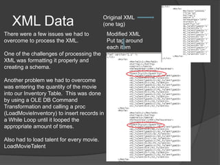 XML Data	Original XML (one tag)There were a few issues we had to overcome to process the XML.One of the challenges of processing the XML was formatting it properly and creating a schema.Another problem we had to overcome was entering the quantity of the movie into our Inventory Table.  This was done by using a OLE DB Command Transformation and calling a proc (LoadMovieInventory) to insert records in a While Loop until it looped the appropriate amount of times.Also had to load talent for every movie.LoadMovieTalentModified XML Put tag around each item