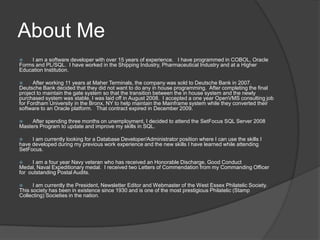 About MeI am a software developer with over 15 years of experience.   I have programmed in COBOL, Oracle Forms and PL/SQL.  I have worked in the Shipping Industry, Pharmaceutical Industry and at a Higher Education Institution.  After working 11 years at Maher Terminals, the company was sold to Deutsche Bank in 2007.  Deutsche Bank decided that they did not want to do any in house programming.  After completing the final project to maintain the gate system so that the transition between the in house system and the newly purchased system was stable, I was laid off in August 2008.  I accepted a one year OpenVMS consulting job for Fordham University in the Bronx, NY to help maintain the Mainframe system while they converted their software to an Oracle platform.   That contract expired in December 2009.After spending three months on unemployment, I decided to attend the SetFocus SQL Server 2008 Masters Program to update and improve my skills in SQL.I am currently looking for a Database Developer/Administrator position where I can use the skills I have developed during my previous work experience and the new skills I have learned while attending SetFocus.  I am a four year Navy veteran who has received an Honorable Discharge, Good Conduct Medal, Naval Expeditionary medal.  I received two Letters of Commendation from my Commanding Officer for  outstanding Postal Audits.I am currently the President, Newsletter Editor and Webmaster of the West Essex Philatelic Society.  This society has been in existence since 1930 and is one of the most prestigious Philatelic (Stamp Collecting) Societies in the nation.