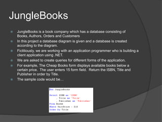 JungleBooksJungleBooks is a book company which has a database consisting of Books, Authors, Orders and CustomersIn this project a database diagram is given and a database is created according to the diagram.Fictitiously, we are working with an application programmer who is building a client application using .NET.We are asked to create queries for different forms of the application.For example, The Cheap Books form displays available books below a certain price.  The user enters 15 form field.  Return the ISBN, Title and Publisher in order by Title.The sample code would be…