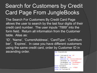 Search for Customers by Credit Card Page From JungleBooksThe Search For Customers By Credit Card Page allows the user to search by the last four digits of their credit card number.  The user inputs “7889” into the form field.  Return all information from the Customer table.  Alias as:‘ID’, ‘Name’, ‘CurrentAddress’, ‘CardType’, ‘CardNumber’, ‘Expires’.  In case you have different customers using the same credit card, order by Customer ID in ascending order.