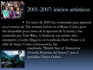 2001-2007: inicios artísticos
                En mayo de 2005 fue contratado para aparecer
en el estreno de The woman before en el Reino Unido, pero
fue despedido poco antes de la apertura de la noche y fue
sustituido por Tom Riley. A finales de ese mismo año,
interpretó a Cedric Diggory en la película Harry Potter y el
cáliz de fuego. Como consecuencia, fue
                  nombrado "British Star of Tomorrow
                  (Estrella Británica del futuro)" por el
                  periódico Times Online.
 