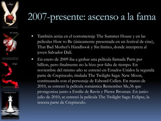 2007-presente: ascenso a la fama
 También actúa en el cortometraje The Summer House y en las
   películas How to Be (únicamente presentada en un festival de cine),
   That Bad Mother's Handbook y Sin límites, donde interpreta al
   joven Salvador Dalí.
 En enero de 2009 iba a grabar una película llamada Parts per
   billion, pero finalmente no la hizo por falta de tiempo. En
   noviembre del mismo año se estrenó en Estados Unidos la segunda
   parte de Crepúsculo, titulada The Twilight Saga: New Moon,
   continuando con el personaje de Edward Cullen. En marzo de
   2010, se estrenó la película romántica Remember Me,36 que
   protagoniza junto a Emilie de Ravin y Pierce Brosnan. En junio-
   julio de 2010, se estrenó la película The Twilight Saga: Eclipse, la
   tercera parte de Crepúsculo.
 