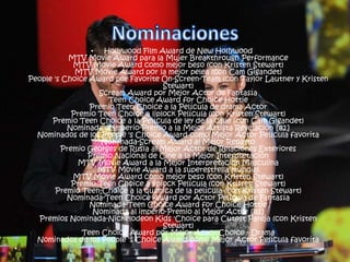 • Hollywood Film Award de New Hollywood
MTV Movie Award para la Mujer Breakthrough Performance
MTV Movie Award como mejor beso (con Kristen Stewart)
MTV Movie Award por la mejor pelea (con Cam Gigandet)
People 's Choice Award por Favorite On-Screen-Team (con Taylor Lautner y Kristen
Stewart)
Scream Award por Mejor Actor de Fantasía
Teen Choice Award for Choice Hottie
Premio Teen Choice a la Película de drama Actor
Premio Teen Choice a liplock Película (con Kristen Stewart)
Premio Teen Choice a la Película de ley de la calle (con Cam Gigandet)
Nominada al imperio-Premio a la Mejor Artista Revelación [82]
Nominados de los People 's Choice Award como Mejor Actor Película favorita
Nominada-Scream Award al Mejor Reparto
Premio Georges de Rusia al Mejor Actor de Relaciones Exteriores
Premio Nacional de Cine a la Mejor Interpretación
MTV Movie Award a la Mejor Interpretación Masculina
MTV Movie Award a la superestrella mundial
MTV Movie Award como mejor beso (con Kristen Stewart)
Premio Teen Choice a liplock Película (con Kristen Stewart)
Premio Teen Choice a la química de la película (con Kristen Stewart)
Nominada-Teen Choice Award por Actor Película de Fantasía
Nominada-Teen Choice Award for Choice Hottie
Nominada al imperio-Premio al Mejor Actor [83]
Premios Nominada-Nickelodeon Kids 'Choice para Cutest Pareja (con Kristen
Stewart)
Teen Choice Award por Mejor Actor Choice - Drama
Nominados de los People 's Choice Award como Mejor Actor Película favorita
•
 