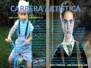 1986-2000: niñez y adolescencia:
Pattinson nació en Londres, Reino Unido, el 13 de mayo de 1986.
Hermano menor de Lizzy y Victoria Pattinson. Su
madre, Clare, trabajaba para una agencia de modelaje, y su
padre, Richard, importaba automóviles antiguos desde EE. UU. Asisitió
a la escuela primaria para hombres Tower House School, de la cuál fue
expulsado a los 12 años por calificaciones bajas y a la escuela secundaria
mixta Harrodian School. Incursiono en el modelaje a los 12 años, pero a
los 16 lo dejo, según el por qué:
Cuando empecé era bastante alto, medía 1.70 y parecía niña, así que
tenía muchos de los puestos de trabajo, porque fue durante ese período
en el que el aspecto andrógino era genial. Entonces a los 12, me llegó
la pubertad y empecé a crecer más, me empezó a salir barba y vellos, por
lo que nunca más tuve puestos de trabajo. Tuve la más infructuosa
carrera de modelo.1
Además explicó que con el tiempo empezó a verse muy afeminado y
que este fue otro factor del porque su carrera como modelo fue tan
breve, «Con los años, mi look empezó a parecer más gay y nadie me daba
trabajo. La verdad es que mi carrera como modelo fue poco exitosa.»
 