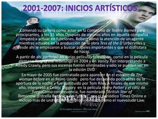 Comenzó su carrera como actor en la Compañía de Teatro Barnes para
principiantes, a los 15 años.Después de algunos años en aquella compañía
empezó a actuar en funciones. Robert llamó la atención de un agente
mientras actuaba en la producción de la obra Tess of the D'Urbervilles y
desde ahí le empezaron a buscar papeles importantes y que el disfrutara
de hacer.
A partir de ahí participó en varias películas televisivas, como en la película
alemana Ring of the Nibelungs en 2004 y en Vanity Fair interpretando a
Rawdy Crawly, pero sus escenas fueron eliminadas y sólo se pueden ver en
la edición DVD
En mayo de 2005 fue contratado para aparecer en el estreno de The
woman before en el Reino Unido pero fue despedido poco antes de la
apertura de la noche y fue sustituido por Tom Riley.A finales de ese mismo
año, interpretó a Cedric Diggory en la película Harry Potter y el cáliz de
fuegoComo consecuencia, fue nombrado "British Star of
Tomorrow (Estrella Británica del futuro)" por el periódico Times Online e
incluso más de una vez ha sido promocionado como el nuevoJude Law.
 