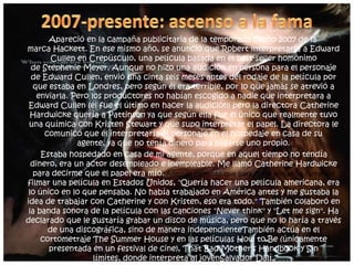 Apareció en la campaña publicitaria de la temporada otoño 2007 de la
marca Hackett. En ese mismo año, se anunció que Robert interpretaría a Edward
Cullen en Crepúsculo, una película basada en el best-seller homónimo
de Stephenie Meyer. Aunque no hizo una audición en persona para el personaje
de Edward Cullen, envió una cinta seis meses antes del rodaje de la película por
que estaba en Londres, pero según él era terrible, por lo que jamás se atrevió a
enviarla. Pero los productores no habían escogido a nadie que interpretara a
Edward Cullen (él fue el último en hacer la audición) pero la directora Catherine
Hardwicke quería a Pattinson ya que según ella fue el único que realmente tuvo
una química con Kristen Stewart y que supo interpretar el papel. La directora le
comunicó que él interpretaría al personaje en el hospedaje en casa de su
agente, ya que no tenía dinero para pagarse uno propio.
Estaba hospedado en casa de mi agente, porque en aquel tiempo no tendía
dinero, era un actor desempleado e inempleable. Me llamó Catherine Hardwicke
para decirme que el papel era mío. Además comentó que para él era un sueño cumplido
filmar una película en Estados Unidos, "Quería hacer una película americana, era
lo único en lo que pensaba. No había trabajado en América antes y me gustaba la
idea de trabajar con Catherine y con Kristen, eso era todo."3También colaboró en
la banda sonora de la película con las canciones "Never think" y "Let me sign". Ha
declarado que le gustaría grabar un disco de música, pero que no lo haría a través
de una discográfica, sino de manera independienteTambién actúa en el
cortometraje The Summer House y en las películas How to Be (únicamente
presentada en un festival de cine), That Bad Mother's Handbook y Sin
límites, donde interpreta al jovenSalvador Dalí.
 
