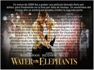 En enero de 2009 iba a grabar una película llamada Parts per
billion, pero finalmente no la hizo por falta de tiempo. En noviembre del
mismo año se estrenó en Estados Unidos la segunda parte
de Crepúsculo, titulada The Twilight Saga: New Moon, continuando con
el personaje de Edward Cullen. En marzo de 2010, se estrenó la película
romántica Remember Me, que protagoniza junto a Emilie
deRavin y Pierce Brosnan. En junio-julio de 2010, se estrenó la
película The Twilight Saga: Eclipse, la tercera parte de Crepúsculo.
En 2011 protagonizó la adaptación cinematográfica de la novela
de 1885 Bel Ami, interpretando a Georges Duroy,y la adaptación
cinematográfica de la novela históricaWater For Elephants, escrita por
Sara Gruen. En esta película compartió el cartel con Reese
Witherspoon y Christoph Waltz. Vanity Fair publicó la lista de los Top
40celebridades de Hollywood con más ingreso a lo largo de 2010.
Pattinson fue clasificado no. 15 en la lista, ganó un estimado $27.5
millones por sus películas. En mayo comenzó el rodaje
de Cosmopolis, novela escrita por Don DeLillo, y dirigida por David
Cronenberg. Compartirá cartel con Paul Giamatti y Juliette Binoche.
 