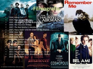 • 2004: Vanity Fair
• 2004: Ring of the Nibelungs
• 2005: Harry Potter and the Goblet of Fire
• 2006: The Haunted Airman
• 2007: The Bad Mother's Handbook
• 2007: Harry Potter and the Order of the Phoenix
• 2008: How To Be
• 2008: Twilight
• 2009: Little Ashes
• 2009: The Twilight Saga: New Moon
• 2010: Remember Me
• 2010: The Twilight Saga: Eclipse
• 2011: Bel Ami
• 2011: Water for Elephants
• 2011: The Twilight Saga: Breaking Dawn - Parte 1
• 2012: The Twilight Saga: Breaking Dawn - Parte 2
• 2012: Cosmopolis
 