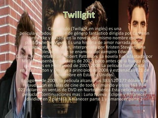 Crepúsculo (Twilight en inglés) es una
película estadounidense de género fantástico dirigida por Catherin
Hardwicke y basada en la novela del mismo nombre escrita
por Stephenie Meyer. Es una historia de amor narrada por su
protagonista Bella Swan, interpretada por Kristen Stewart, una
adolescente que se enamora del vampiro Edward
Cullen, interpretado por Robert Pattinson. La novela fue adaptada por
Melissa Rosenberg a finales de 2007, poco antes de la huelga de
guionistas en Hollywood de 2007-2008 La película fue rodada
en Washington y Oregón a principios de 2008 y estrenada el 21 de
noviembre en Estados Unidos.
En agosto de 2009, la película alcanzó los 383 520 177 dólares de
recaudación en salas de cine de todo el mundo y otros 163 714
021 dólares en ventas de DVD en Norteamérica.Esta pelicula tiene 3
peliuclas continuaciones mas : Luna Nueva ,Eclipse y Amanecer
(dividida en 2 partes): Amanecer parte 1 y amanecer parte 2.
 