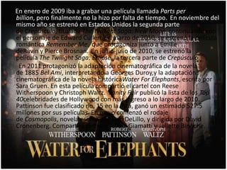 En enero de 2009 iba a grabar una película llamada Parts per
billion, pero finalmente no la hizo por falta de tiempo. En noviembre del
mismo año se estrenó en Estados Unidos la segunda parte
de Crepúsculo, titulada The Twilight Saga: New Moon, continuando con
el personaje de Edward Cullen. En marzo de 2010, se estrenó la película
romántica Remember Me, que protagoniza junto a Emilie
deRavin y Pierce Brosnan. En junio-julio de 2010, se estrenó la
película The Twilight Saga: Eclipse, la tercera parte de Crepúsculo.
 En 2011 protagonizó la adaptación cinematográfica de la novela
de 1885 Bel Ami, interpretando a Georges Duroy,y la adaptación
cinematográfica de la novela históricaWater For Elephants, escrita por
Sara Gruen. En esta película compartió el cartel con Reese
Witherspoon y Christoph Waltz. Vanity Fair publicó la lista de los Top
40celebridades de Hollywood con más ingreso a lo largo de 2010.
Pattinson fue clasificado no. 15 en la lista, ganó un estimado $27.5
millones por sus películas. En mayo comenzó el rodaje
de Cosmopolis, novela escrita por Don DeLillo, y dirigida por David
Cronenberg. Compartirá cartel con Paul Giamatti y Juliette Binoche.
 