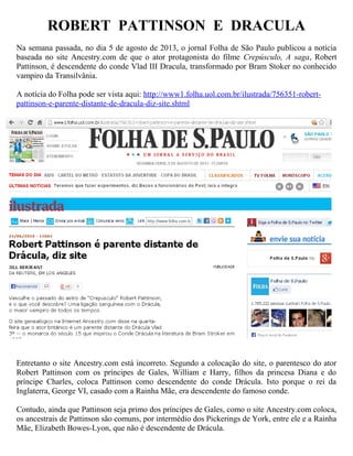 ROBERT PATTINSON E DRACULA
Na semana passada, no dia 5 de agosto de 2013, o jornal Folha de São Paulo publicou a notícia
baseada no site Ancestry.com de que o ator protagonista do filme Crepúsculo, A saga, Robert
Pattinson, é descendente do conde Vlad III Dracula, transformado por Bram Stoker no conhecido
vampiro da Transilvânia.
A notícia do Folha pode ser vista aqui: http://www1.folha.uol.com.br/ilustrada/756351-robert-
pattinson-e-parente-distante-de-dracula-diz-site.shtml
Entretanto o site Ancestry.com está incorreto. Segundo a colocação do site, o parentesco do ator
Robert Pattinson com os príncipes de Gales, William e Harry, filhos da princesa Diana e do
príncipe Charles, coloca Pattinson como descendente do conde Drácula. Isto porque o rei da
Inglaterra, George VI, casado com a Rainha Mãe, era descendente do famoso conde.
Contudo, ainda que Pattinson seja primo dos príncipes de Gales, como o site Ancestry.com coloca,
os ancestrais de Pattinson são comuns, por intermédio dos Pickerings de York, entre ele e a Rainha
Mãe, Elizabeth Bowes-Lyon, que não é descendente de Drácula.
 