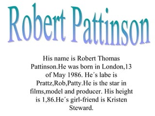 His name is Robert Thomas
Pattinson.He was born in London,13
       of May 1986. He´s labe is
   Prattz,Rob,Patty.He is the star in
films,model and producer. His height
   is 1,86.He´s girl-friend is Kristen
               Steward.
 