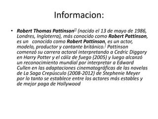 Informacion:
• Robert Thomas Pattinson[] (nacido el 13 de mayo de 1986,
Londres, Inglaterra), más conocido como Robert Pattinson,
es un conocido como Robert Pattinson, es un actor,
modelo, productor y cantante británico.[ Pattinson
comenzó su carrera actoral interpretando a Cedric Diggory
en Harry Potter y el cáliz de fuego (2005) y luego alcanzó
un reconocimiento mundial por interpretar a Edward
Cullen en las adaptaciones cinematográficas de las novelas
de La Saga Crepúsculo (2008-2012) de Stephenie Meyer
por lo tanto se establece entre los actores más estables y
de mejor paga de Hollywood
 