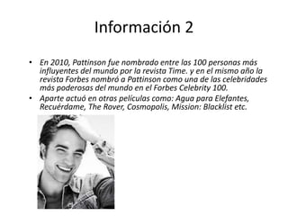 Información 2
• En 2010, Pattinson fue nombrado entre las 100 personas más
influyentes del mundo por la revista Time. y en el mismo año la
revista Forbes nombró a Pattinson como una de las celebridades
más poderosas del mundo en el Forbes Celebrity 100.
• Aparte actuó en otras películas como: Agua para Elefantes,
Recuérdame, The Rover, Cosmopolis, Mission: Blacklist etc.
 