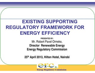 EXISTING SUPPORTING 
REGULATORY FRAMEWORK 
ENERGY EFFICIENCY 
PRESENTED BY: 
Mr. Robert Pavel Oimeke, 
Director Renewable Energy 
Energy Regulatory Commission 
25th April 2013, Hilton 
Energy Regulatory Commission 
FOR 
Hotel, Nairobi 
 