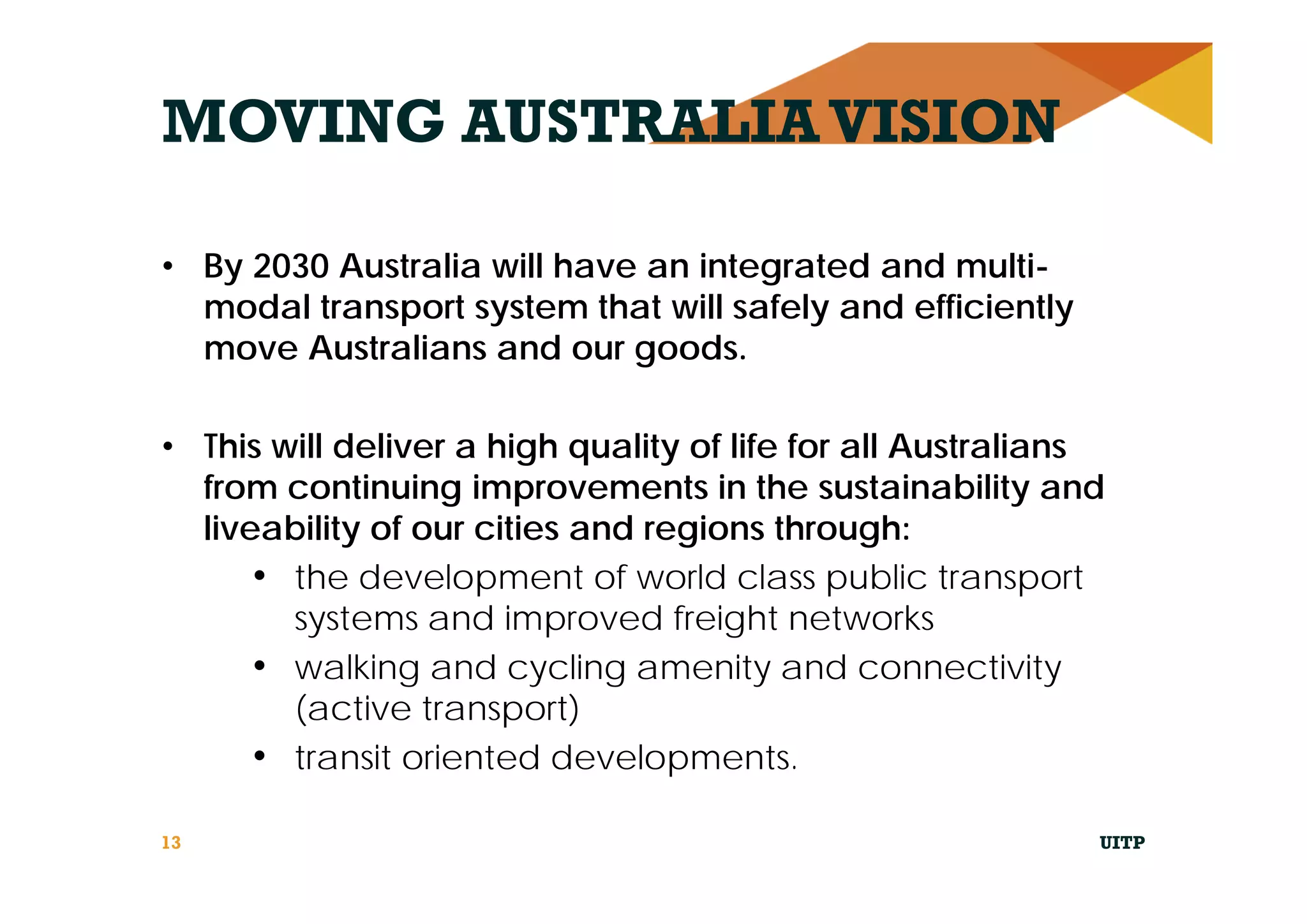MOVING AUSTRALIAVISION
• By 2030 Australia will have an integrated and multi-
modal transport system that will safely and efficiently
move Australians and our goods.
• This will deliver a high quality of life for all Australians
from continuing improvements in the sustainability and
liveability of our cities and regions through:
• the development of world class public transport
systems and improved freight networks
• walking and cycling amenity and connectivity
(active transport)
• transit oriented developments.
UITP13