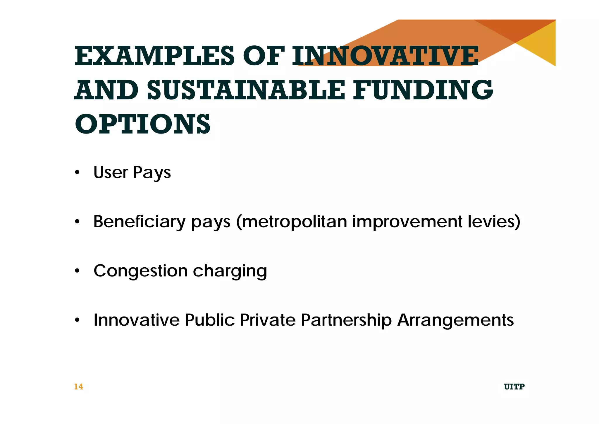 EXAMPLES OF INNOVATIVE
AND SUSTAINABLE FUNDING
OPTIONS
• User Pays
• Beneficiary pays (metropolitan improvement levies)
• Congestion charging
• Innovative Public Private Partnership Arrangements
UITP14
