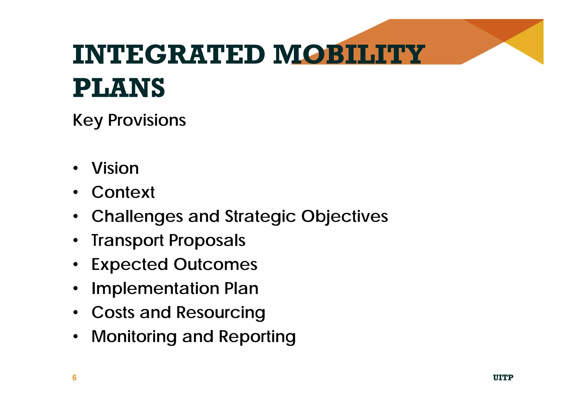 INTEGRATED MOBILITY
PLANS
Key Provisions
• Vision
• Context
• Challenges and Strategic Objectives
• Transport Proposals
• Expected Outcomes
• Implementation Plan
• Costs and Resourcing
• Monitoring and Reporting
UITP6