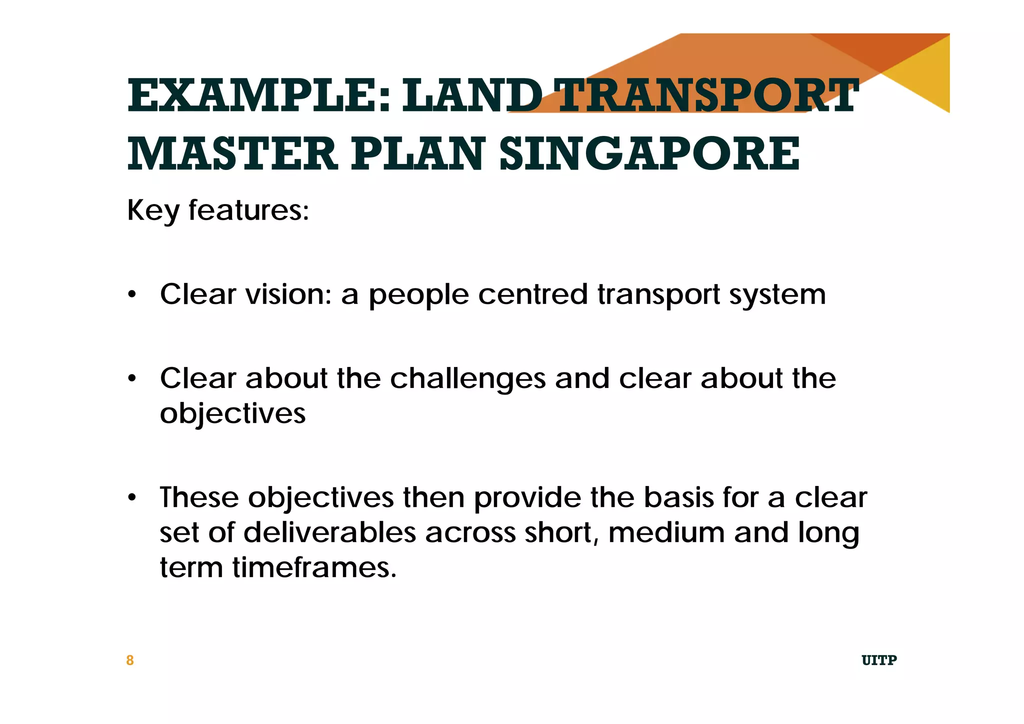 EXAMPLE: LAND TRANSPORT
MASTER PLAN SINGAPORE
Key features:
• Clear vision: a people centred transport system
• Clear about the challenges and clear about the
objectives
• These objectives then provide the basis for a clear
set of deliverables across short, medium and long
term timeframes.
UITP8