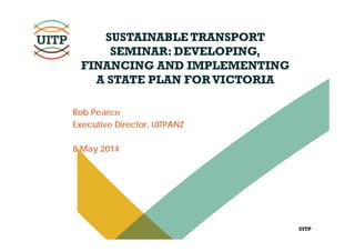UITP
SUSTAINABLE TRANSPORT
SEMINAR: DEVELOPING,
FINANCING AND IMPLEMENTING
A STATE PLAN FORVICTORIA
Rob Pearce
Executive Director, UITPANZ
8 May 2014
 