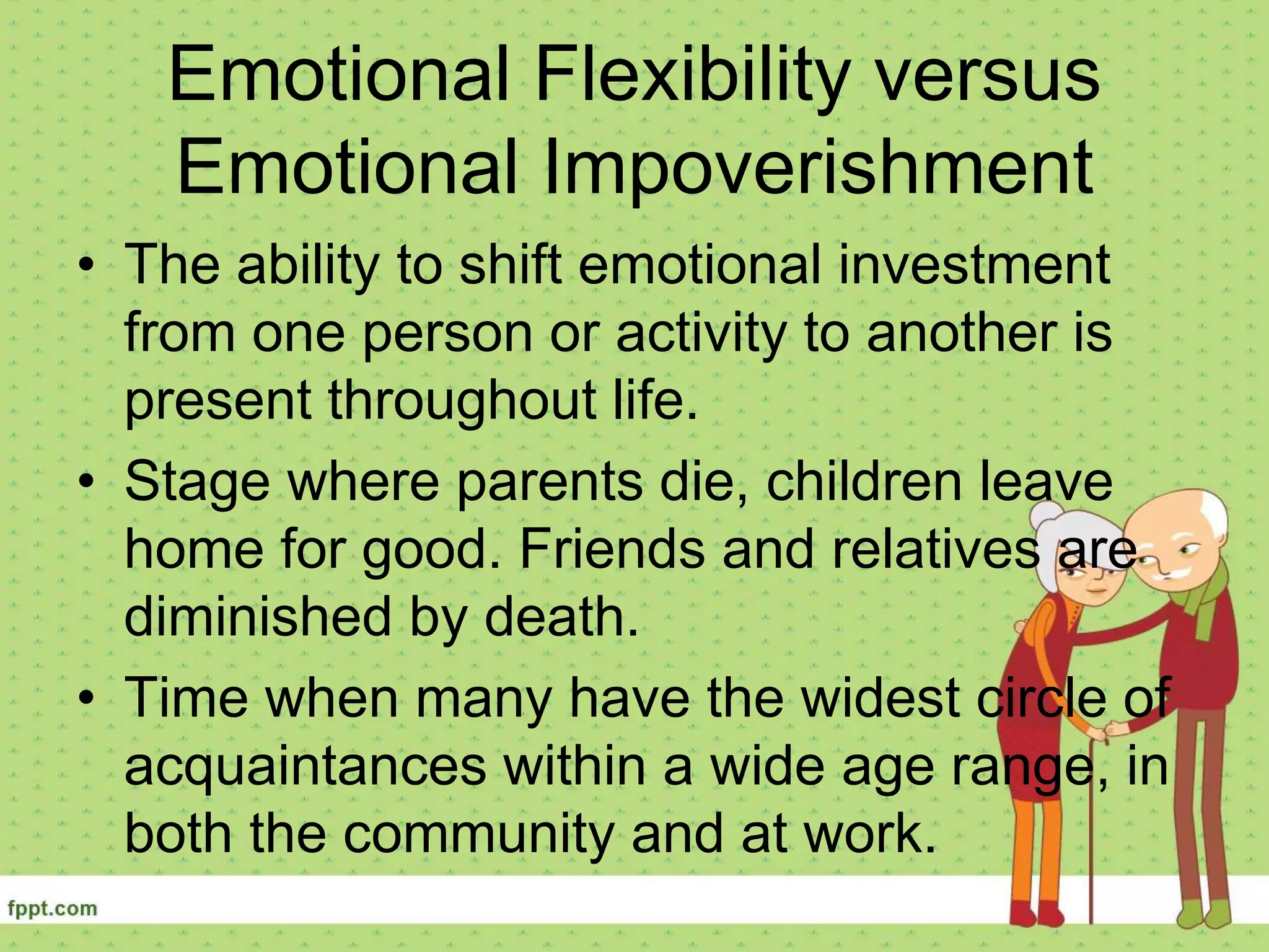 Emotional Flexibility versus
Emotional Impoverishment
• The ability to shift emotional investment
from one person or activity to another is
present throughout life.
• Stage where parents die, children leave
home for good. Friends and relatives are
diminished by death.
• Time when many have the widest circle of
acquaintances within a wide age range, in
both the community and at work.
 
