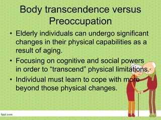 Body transcendence versus
Preoccupation
• Elderly individuals can undergo significant
changes in their physical capabilities as a
result of aging.
• Focusing on cognitive and social powers
in order to “transcend” physical limitations.
• Individual must learn to cope with more
beyond those physical changes.
 