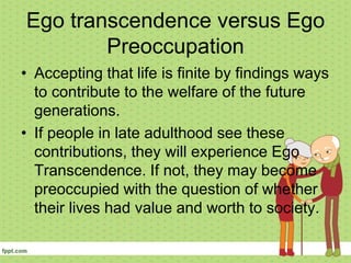 Ego transcendence versus Ego
Preoccupation
• Accepting that life is finite by findings ways
to contribute to the welfare of the future
generations.
• If people in late adulthood see these
contributions, they will experience Ego
Transcendence. If not, they may become
preoccupied with the question of whether
their lives had value and worth to society.
 