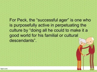 For Peck, the “successful ager” is one who
is purposefully active in perpetuating the
culture by “doing all he could to make it a
good world for his familial or cultural
descendants”.
 
