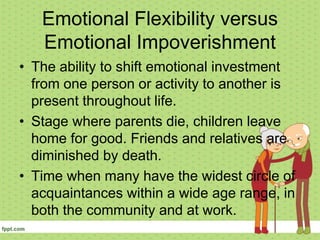 Emotional Flexibility versus
Emotional Impoverishment
• The ability to shift emotional investment
from one person or activity to another is
present throughout life.
• Stage where parents die, children leave
home for good. Friends and relatives are
diminished by death.
• Time when many have the widest circle of
acquaintances within a wide age range, in
both the community and at work.
 