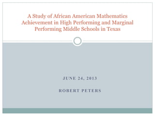 A Study of African American Mathematics 
Achievement in High Performing and Marginal 
Performing Middle Schools in Texas 
JUNE 2 4 , 2 0 1 3 
ROBERT PETERS 
 
