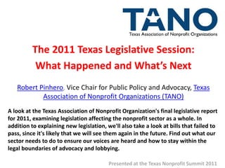 The 2011 Texas Legislative Session:
           What Happened and What’s Next
   Robert Pinhero, Vice Chair for Public Policy and Advocacy, Texas
           Association of Nonprofit Organizations (TANO)
A look at the Texas Association of Nonprofit Organization's final legislative report
for 2011, examining legislation affecting the nonprofit sector as a whole. In
addition to explaining new legislation, we'll also take a look at bills that failed to
pass, since it's likely that we will see them again in the future. Find out what our
sector needs to do to ensure our voices are heard and how to stay within the
legal boundaries of advocacy and lobbying.

                                         Presented at the Texas Nonprofit Summit 2011
 